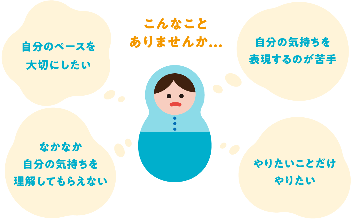 こんなことありませんか？自分のペースを大切にしたい。なかなか自分の気持ちを理解してもらえない。自分の気持ちを表現するのが苦手。やりたいことだけやりたい。