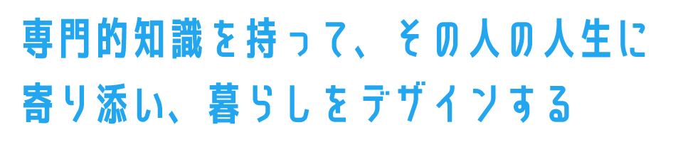 専門的知識を持って、その人の人生に寄り添い、暮らしをデザインする