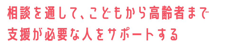 相談を通して、こどもから高齢者まで支援が必要な人をサポートする